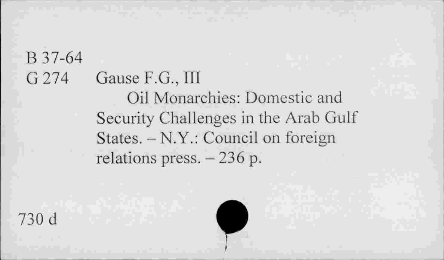 ﻿B 37-64
G 274 Gause F.G., III
Oil Monarchies: Domestic and Security Challenges in the Arab Gulf States. -N.Y.: Council on foreign relations press. - 236 p.
730 d